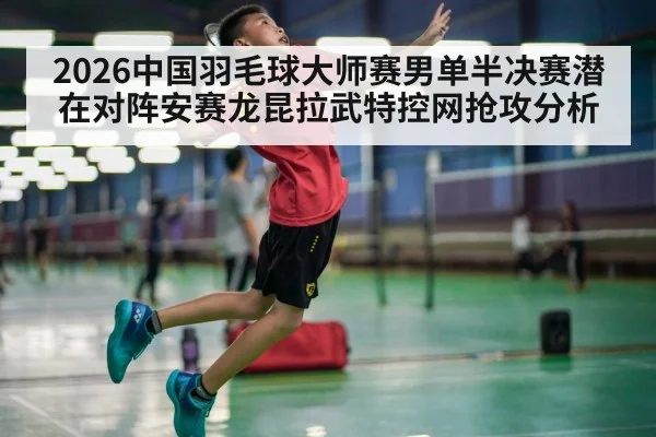 2026中国羽毛球大师赛男单半决赛潜在对阵安赛龙昆拉武特控网抢攻分析